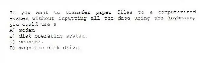 If you want to transfer paper files to a computerized system without inputting all the data using the keyboard, you could use a
A) modem.
B) disk operating system.
C) scanner.
D) magnetic disk drive.