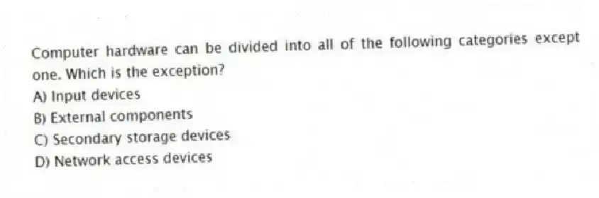 Computer hardware can be divided into all of the following categories except one. Which is the exception?
A) Input devices
B) External components
C) Secondary storage devices
D) Network access devices
