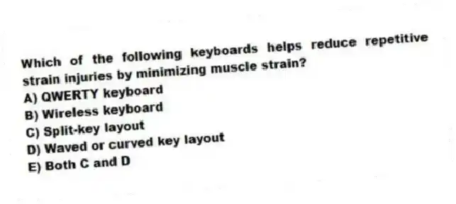 Which of the following keyboards helps reduce repetitive strain injuries by minimizing muscle strain?
A) QWERTY keyboard
B) Wireless keyboard
C) Split-key layout
D) Waved or curved key layout
E) Both C and D