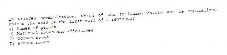 In written communication, which of the following should not be capitalized unless the word is the first word of a sentence?
A) Names of people
B) National nouns and adjectives
C) Common nouns
D) Proper nouns