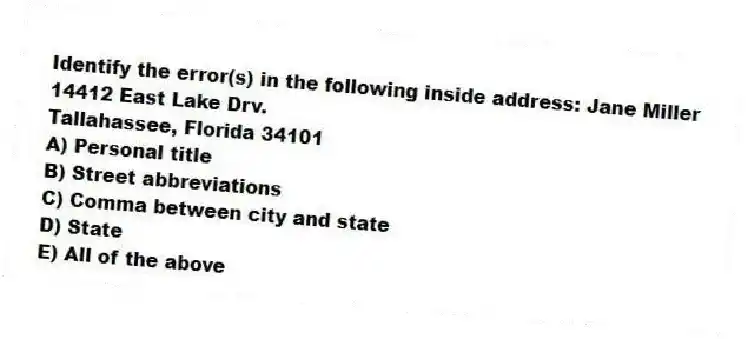 Identify the error(s) in the following inside address: Jane Miller
14412 East Lake Drv.
Tallahassee, Florida 34101
A) Personal title
B) Street abbreviations
C) Comma between city and state
D) State
E) All of the above