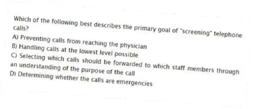Which of the following best describes the primary goal of "screening" telephone calls?
A) Preventing calls from reaching the physician
B) Handling calls at the lowest level possible
C) Selecting which calls should be forwarded to which staff members through an understanding of the purpose of the call
D) Determining whether the calls are emergencies
