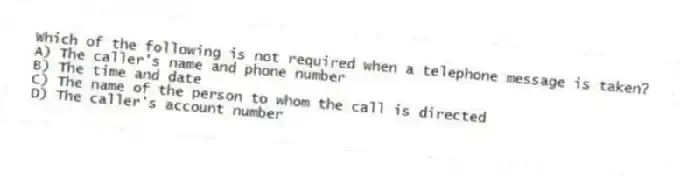 Which of the following is not required when a telephone message is taken?
A) The caller's name and phone number
B) The time and date
C) The name of the person to whom the call is directed
D) The caller's account number