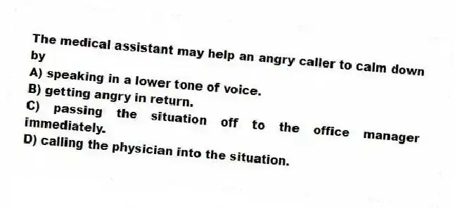 The medical assistant may help an angry caller to calm down by
A) speaking in a lower tone of voice.
B) getting angry in return.
C) passing the situation off to the office manager immediately.
D) calling the physician into the situation.