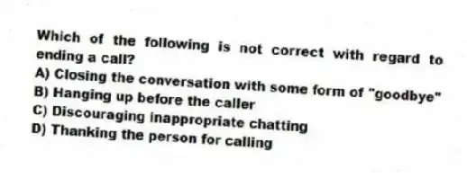 Which of the following is not correct with regard to ending a call?
A) Closing the conversation with some form of "goodbye"
B) Hanging up before the caller
C) Discouraging inappropriate chatting
D) Thanking the person for calling