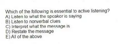 Which of the following is essential to active listening?
A) Listen to what the speaker is saying
B) Listen to nonverbal clues
C) Interpret what the message is
D) Restate the message
E) All of the above
