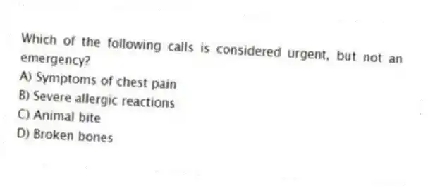 Which of the following calls is considered urgent, but not an emergency?
A) Symptoms of chest pain
B) Severe allergic reactions
C) Animal bite
D) Broken bones