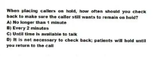 When placing callers on hold, how often should you check back to make sure the caller still wants to remain on hold?
A) No longer than 1 minute
B) Every 2 minutes
C) Until time is available to talk
D) It is not necessary to check back; patients will hold until you return to the call