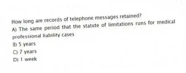 How long are records of telephone messages retained?
A) The same period that the statute of limitations runs for medical professional liability cases
B) 5 years
C) 7 years
D) 1 week