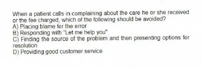When a patient calls in complaining about the care he or she received or the fee charged, which of the following should be avoided?
A) Placing blame for the error
B) Responding with "Let me help you"
C) Finding the source of the problem and then presenting options for resolution
D) Providing good customer service