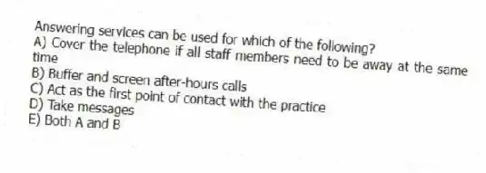 Answering services can be used for which of the following?
A) Cover the telephone if all staff members need to be away at the same time
B) Buffer and screen after-hours calls
C) Act as the first point of contact with the practice
D) Take messages
E) Both A and B