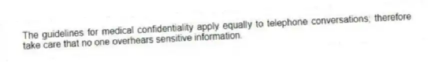 The guidelines for medical confidentiality apply equally to telephone conversations; therefore take care that no one overhears sensitive information.
