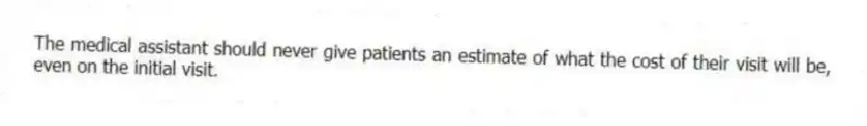 The medical assistant should never give patients an estimate of what the cost of their visit will be, even on the initial visit.