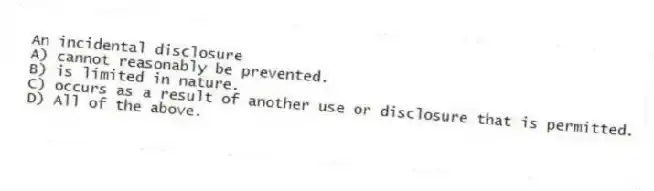 An incidental disclosure
A) cannot reasonably be prevented.
B) is limited in nature.
C) occurs as a result of another use or disclosure that is permitted.
D) All of the above.