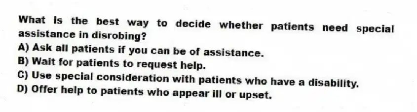 What is the best way to decide whether patients need special assistance in disrobing?
A) Ask all patients if you can be of assistance.
B) Wait for patients to request help.
C) Use special consideration with patients who have a disability.
D) Offer help to patients who appear ill or upset.