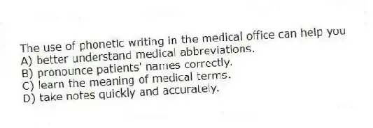 The use of phonetic writing in the medical office can help you
A) better understand medical abbreviations.
B) pronounce patients' names correctly.
C) learn the meaning of medical terms.
D) take notes quickly and accurately.