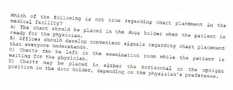 Which of the following is not true regarding chart placement in the medical facility?
A) The chart should be placed in the door holder when the patient is ready for the physician.
B) Offices should develop convenient signals regarding chart placement that everyone understands.
C) Charts can be left in the examination room while the patient is waiting for the physician.
D) Charts may be placed in either the horizontal or the upright position in the door holder, depending on the physician's preference.