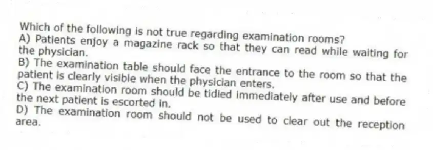 Which of the following is not true regarding examination rooms?
A) Patients enjoy a magazine rack so that they can read while waiting for the physician.
B) The examination table should face the entrance to the room so that the patient is clearly visible when the physician enters.
C) The examination room should be tidied immediately after use and before the next patient is escorted in.
D) The examination room should not be used to clear out the reception area.