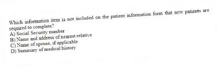 Which information item is not included on the patient information form that new patients are required to complete?
A) Social Security number
B) Name and address of nearest relative
C) Name of spouse, if applicable
D) Summary of medical history