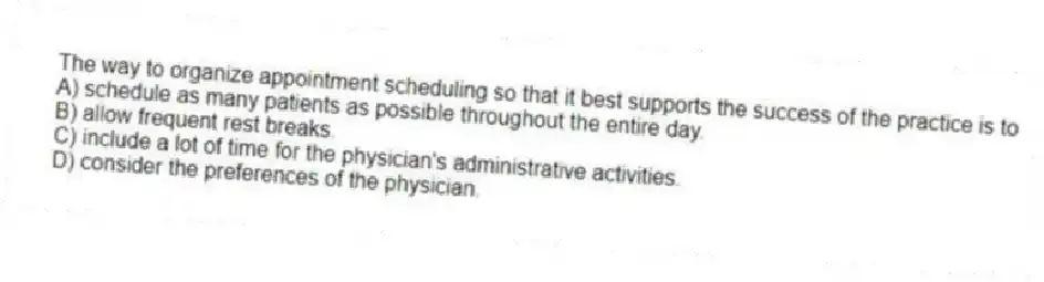 The way to organize appointment scheduling so that it best supports the success of the practice is to
A) schedule as many patients as possible throughout the entire day.
B) allow frequent rest breaks.
C) include a lot of time for the physician's administrative activities.
D) consider the preferences of the physician.