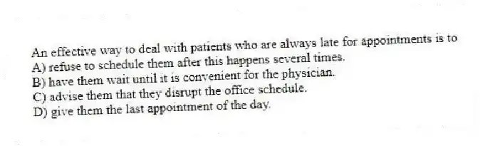 An effective way to deal with patients who are always late for appointments is to
A) refuse to schedule them after this happens several times.
B) have them wait until it is convenient for the physician.
C) advise them that they disrupt the office schedule.
D) give them the last appointment of the day.