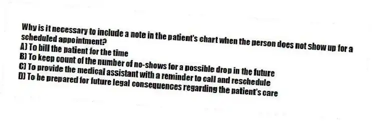 Why is it necessary to include a note in the patient's chart when the person does not show up for a scheduled appointment?
A) To bill the patient for the time
B) To keep count of the number of no-shows for a possible drop in the future
C) To provide the medical assistant with a reminder to call and reschedule
D) To be prepared for future legal consequences regarding the patient's care
