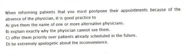 When informing patients that you must postpone their appointments because of the absence of the physician, it is good practice to
A) give them the name of one or more alternative physicians.
B) explain exactly why the physician cannot see them.
C) offer them priority over patients already scheduled in the future.
D) be extremely apologetic about the inconvenience.
