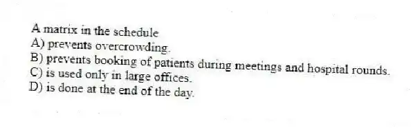 A matrix in the schedule
A) prevents overcrowding.
B) prevents booking of patients during meetings and hospital rounds.
C) is used only in large offices.
D) is done at the end of the day.