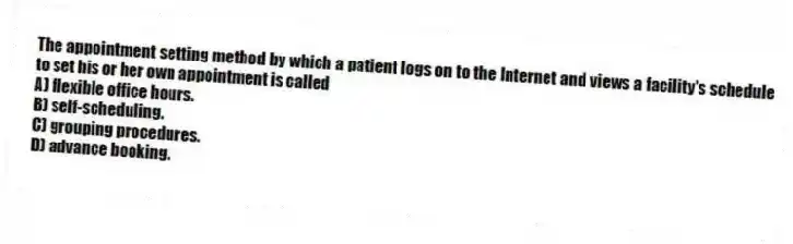 The appointment setting method by which a patient logs on to the Internet and views a facility's schedule to set his or her own appointment is called
A) flexible office hours.
B) self-scheduling.
C) grouping procedures.
D) advance booking.