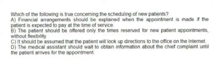 Which of the following is true concerning the scheduling of new patients?
A) Financial arrangements should be explained when the appointment is made if the patient is expected to pay at the time of service.
B) The patient should be offered only the times reserved for new patient appointments, without flexibility.
C) It should be assumed that the patient will look up directions to the office on the Internet.
D) The medical assistant should wait to obtain information about the chief complaint until the patient arrives for the appointment.