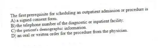 The first prerequisite for scheduling an outpatient admission or procedure is
A) a signed consent form.
B) the telephone number of the diagnostic or inpatient facility.
C) the patient's demographic information.
D) an oral or written order for the procedure from the physician.