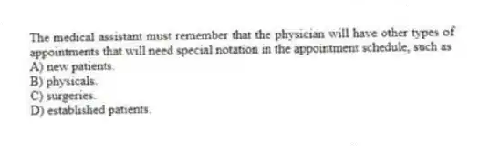 The medical assistant must remember that the physician will have other types of appointments that will need special notation in the appointment schedule, such as
A) new patients.
B) physicals.
C) surgeries.
D) established patients.