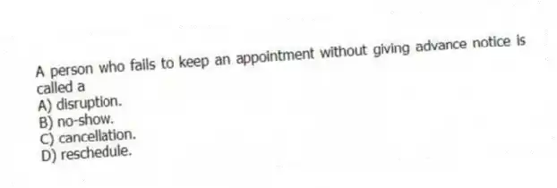 A person who fails to keep an appointment without giving advance notice is called a
A) disruption.
B) no-show.
C) cancellation.
D) reschedule.