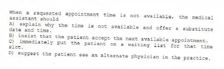 When a requested appointment time is not available, the medical assistant should
A) explain why the time is not available and offer a substitute date and time.
B) insist that the patient accept the next available appointment.
C) immediately put the patient on a waiting list for that time slot.
D) suggest the patient see an alternate physician in the practice.