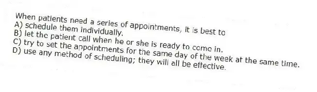 When patients need a series of appointments, it is best to
A) schedule them individually.
B) let the patient call when he or she is ready to come in.
C) try to set the appointments for the same day of the week at the same time.
D) use any method of scheduling; they will all be effective.