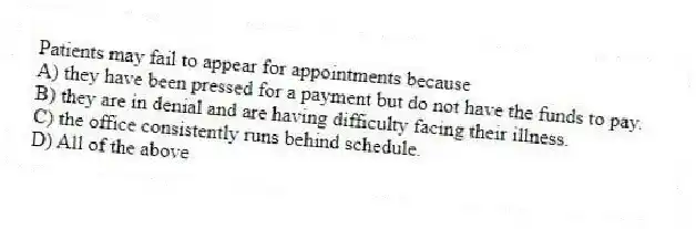 Patients may fail to appear for appointments because
A) they have been pressed for a payment but do not have the funds to pay.
B) they are in denial and are having difficulty facing their illness.
C) the office consistently runs behind schedule.
D) All of the above