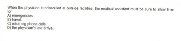 When the physician is scheduled at outside facilities, the medical assistant must be sure to allow time for
A) emergencies.
B) travel.
C) returning phone calls.
D) the physician's late arrival.