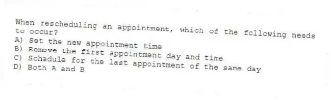 When rescheduling an appointment, which of the following needs to occur?
A) Set the new appointment time
B) Remove the first appointment day and time
C) Schedule for the last appointment of the same day
D) Both A and B