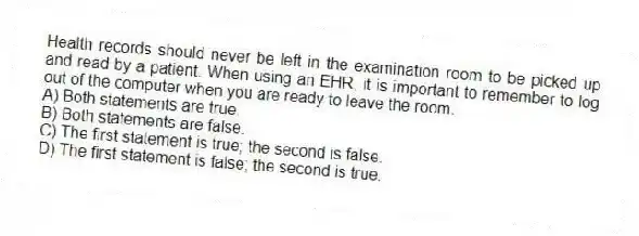 Health records should never be left in the examination room to be picked up and read by a patient. When using an EHR, it is important to remember to log out of the computer when you are ready to leave the room.
A) Both statements are true.
B) Both statements are false.
C) The first statement is true; the second is false.
D) The first statement is false; the second is true.