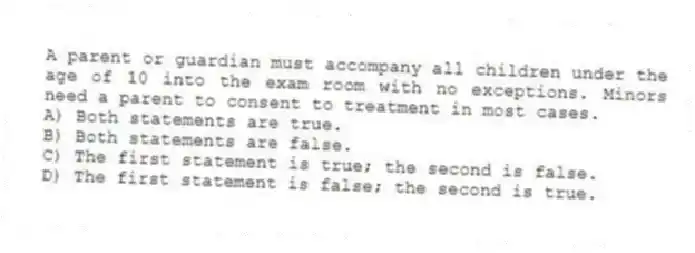 A parent or guardian must accompany all children under the age of 10 into the exam room with no exceptions. Minors need a parent to consent to treatment in most cases.
A) Both statements are true.
B) Both statements are false.
C) The first statement is true; the second is false.
D) The first statement is false; the second is true.