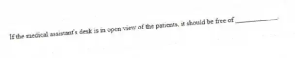 If the medical assistant's desk is in open view of the patients, it should be free of ____________.