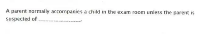 A parent normally accompanies a child in the exam room unless the parent is suspected of _________________.