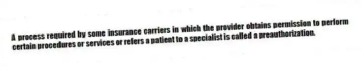 A process required by some insurance carriers in which the provider obtains permission to perform certain procedures or services or refers a patient to a specialist is called a preauthorization.