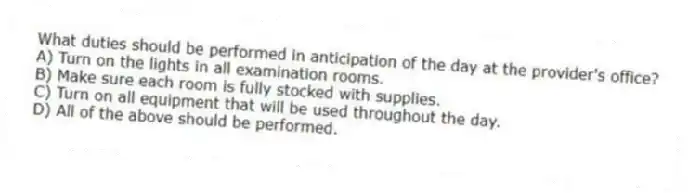 What duties should be performed in anticipation of the day at the provider's office?
A) Turn on the lights in all examination rooms.
B) Make sure each room is fully stocked with supplies.
C) Turn on all equipment that will be used throughout the day.
D) All of the above should be performed.
