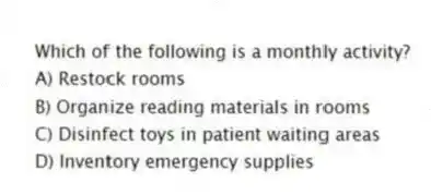 Which of the following is a monthly activity?
A) Restock rooms
B) Organize reading materials in rooms
C) Disinfect toys in patient waiting areas
D) Inventory emergency supplies