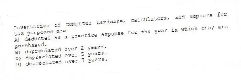 Inventories of computer hardware, calculators, and copiers for tax purposes are
A) deducted as a practice expense for the year in which they are purchased.
B) depreciated over 2 years.
C) depreciated over 5 years.
D) depreciated over 7 years.