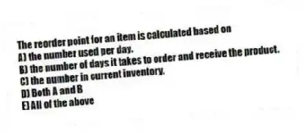 The reorder point for an item is calculated based on
A) the number used per day.
B) the number of days it takes to order and receive the product.
C) the number in current inventory.
D) Both A and B
E) All of the above