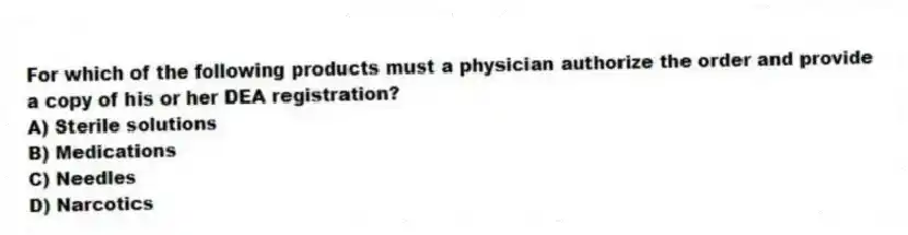 For which of the following products must a physician authorize the order and provide a copy of his or her DEA registration?
A) Sterile solutions
B) Medications
C) Needles
D) Narcotics