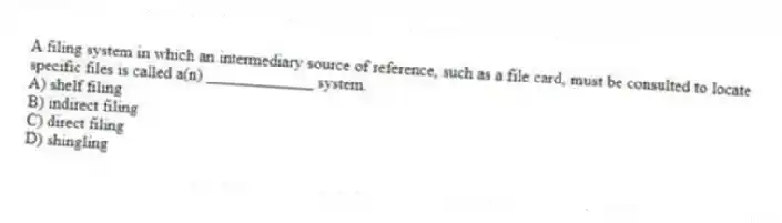 A filing system in which an intermediary source of reference, such as a file card, must be consulted to locate specific files is called a(n) _____________ system.
A) shelf filing
B) indirect filing
C) direct filing
D) shingling