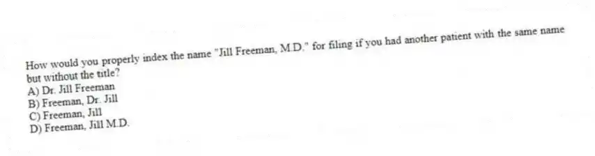 How would you properly index the name "Jill Freeman, M.D." for filing if you had another patient with the same name but without the title?
A) Dr. Jill Freeman
B) Freeman, Dr. Jill
C) Freeman, Jill
D) Freeman, Jill M.D.